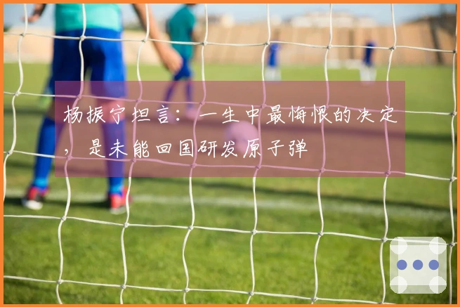 杨振宁坦言：一生中最悔恨的决定，是未能回国研发原子弹