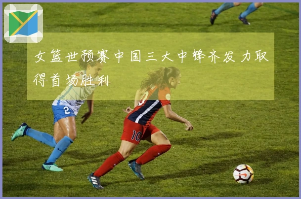 女篮世预赛中国三大中锋齐发力取得首场胜利