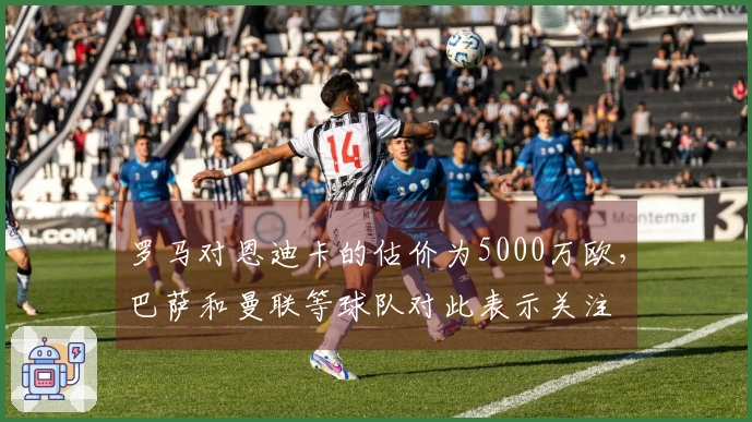 罗马对恩迪卡的估价为5000万欧,巴萨和曼联等球队对此表示关注