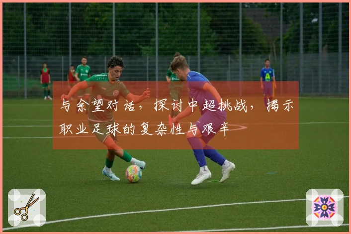 与余望对话，探讨中超挑战，揭示职业足球的复杂性与艰辛