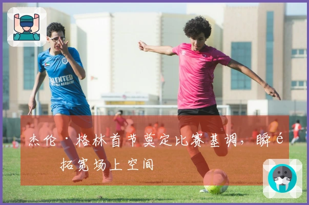 杰伦·格林首节奠定比赛基调，瞬间拓宽场上空间