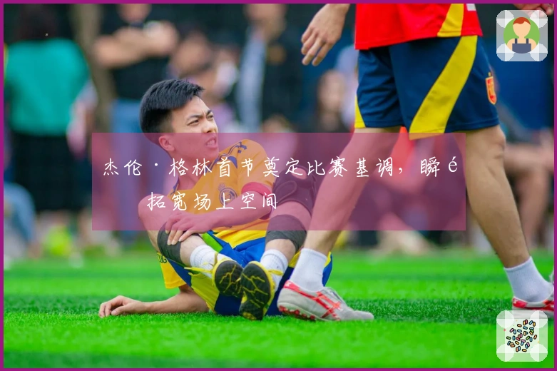 杰伦·格林首节奠定比赛基调,瞬间拓宽场上空间