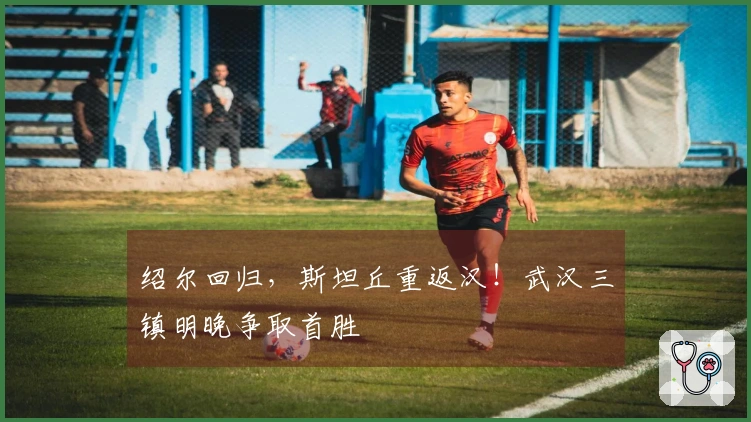 绍尔回归，斯坦丘重返汉！武汉三镇明晚争取首胜