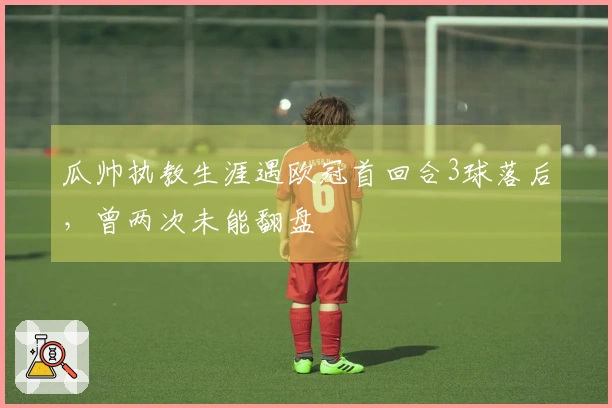 瓜帅执教生涯遇欧冠首回合3球落后,曾两次未能翻盘