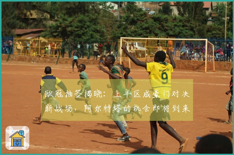 欧冠抽签揭晓：上半区成豪门对决新战场，阿尔特塔的机会即将到来？