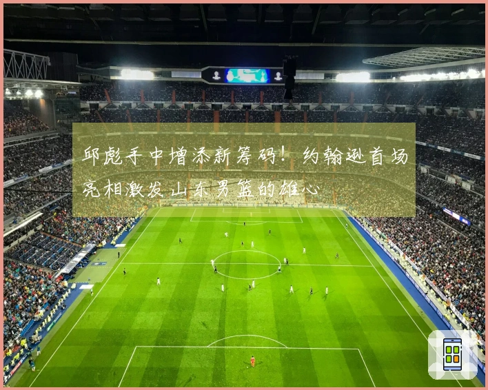 邱彪手中增添新筹码！约翰逊首场亮相激发山东男篮的雄心