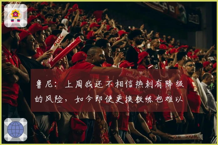 鲁尼：上周我还不相信热刺有降级的风险，如今即使更换教练也难以避免降级