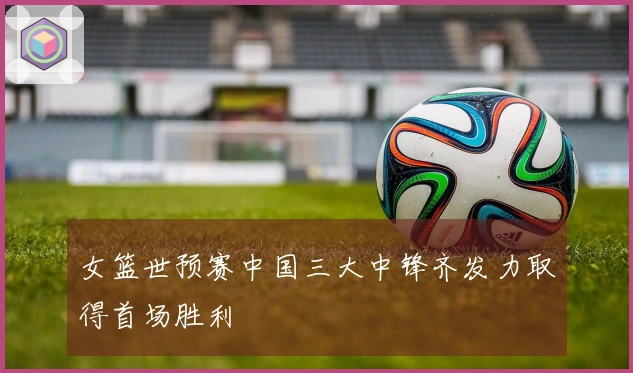 女篮世预赛中国三大中锋齐发力取得首场胜利