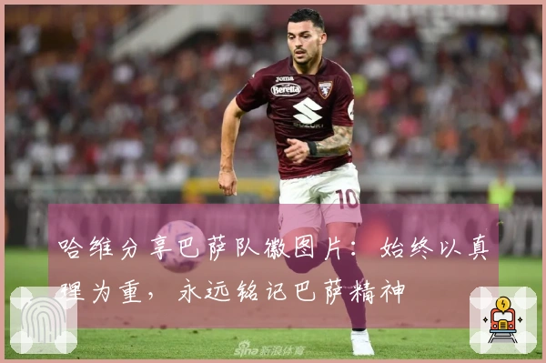 哈维分享巴萨队徽图片：始终以真理为重，永远铭记巴萨精神