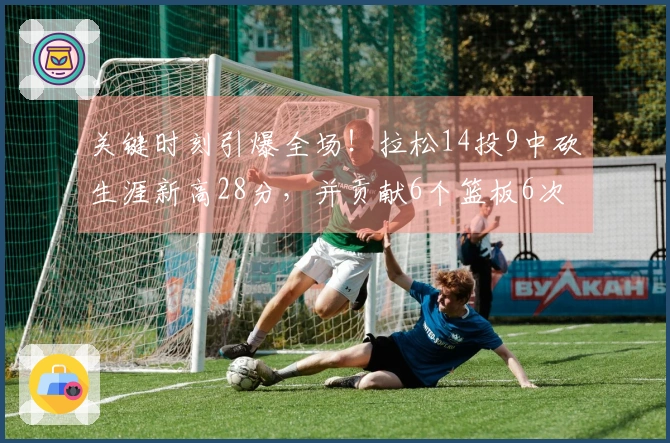 关键时刻引爆全场！拉松14投9中砍生涯新高28分，并贡献6个篮板6次助攻，罚球8罚全中