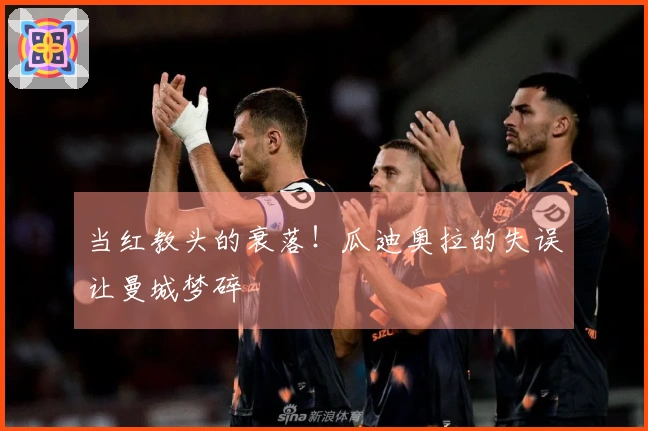 当红教头的衰落！瓜迪奥拉的失误让曼城梦碎