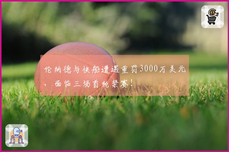 伦纳德与快船遭遇重罚3000万美元，面临三场首轮禁赛！