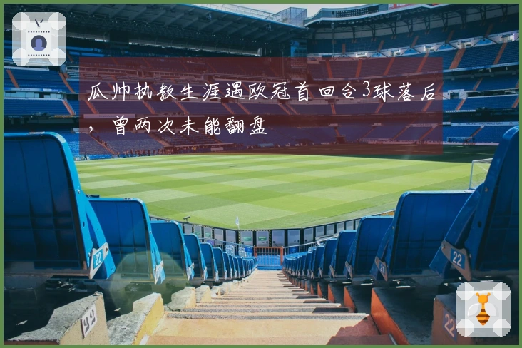 瓜帅执教生涯遇欧冠首回合3球落后，曾两次未能翻盘