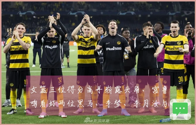 女篮三位得分高手崭露头角，宫鲁鸣看好两位黑马，李梦、李月汝与韩旭将携手作战