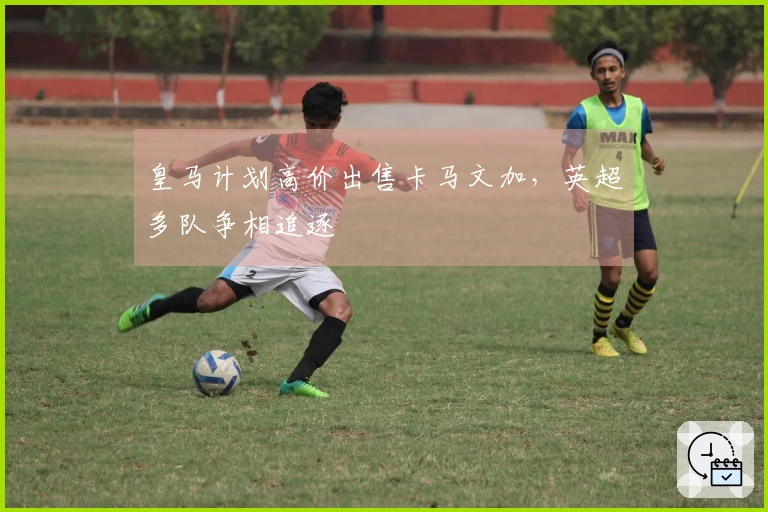 皇马计划高价出售卡马文加，英超多队争相追逐