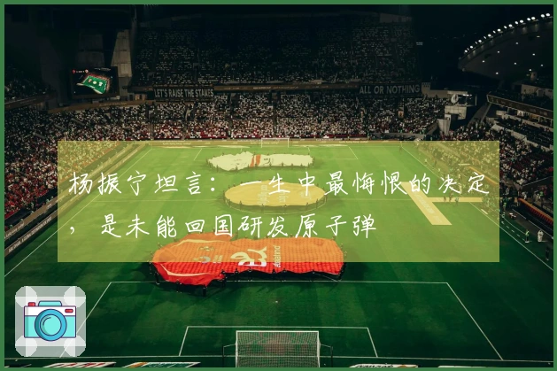 杨振宁坦言：一生中最悔恨的决定，是未能回国研发原子弹