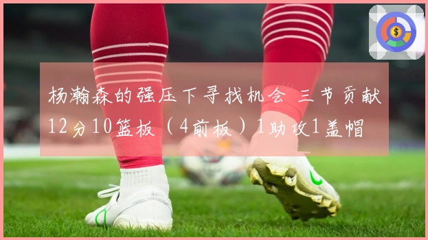 杨瀚森的强压下寻找机会 三节贡献12分10篮板（4前板）1助攻1盖帽