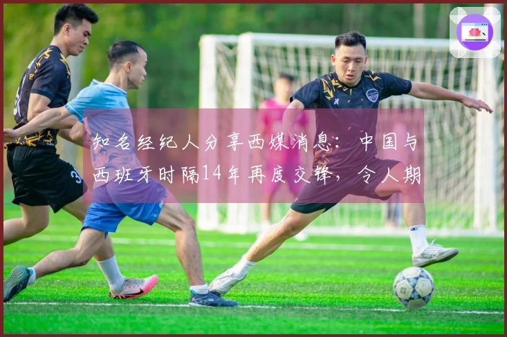 知名经纪人分享西媒消息：中国与西班牙时隔14年再度交锋，令人期待