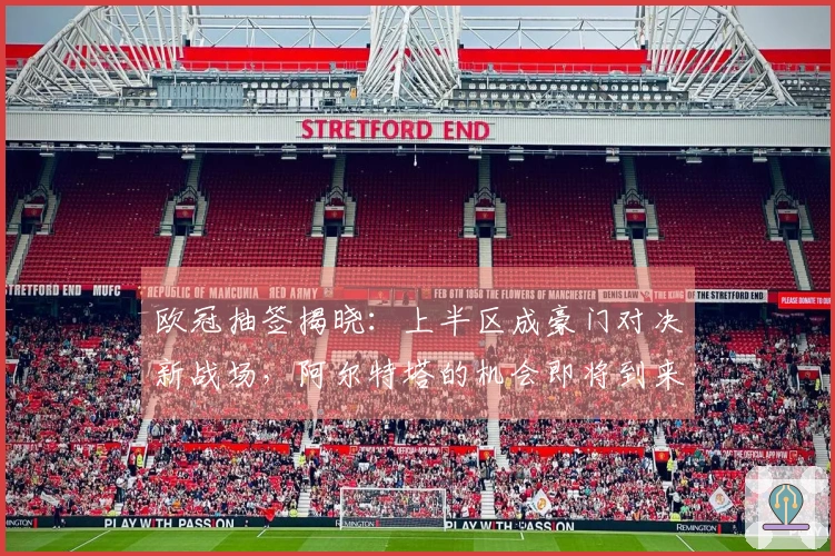 欧冠抽签揭晓：上半区成豪门对决新战场，阿尔特塔的机会即将到来？