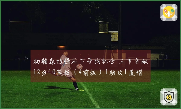 杨瀚森的强压下寻找机会 三节贡献12分10篮板（4前板）1助攻1盖帽