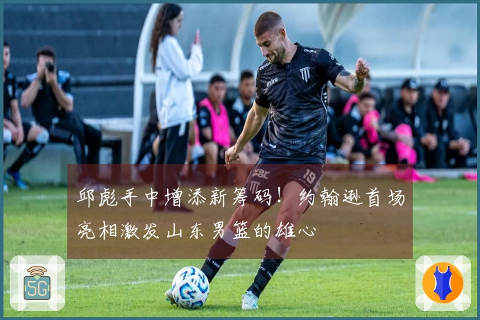 邱彪手中增添新筹码!约翰逊首场亮相激发山东男篮的雄心