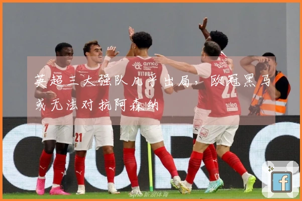 英超三大强队几乎出局，欧冠黑马或无法对抗阿森纳