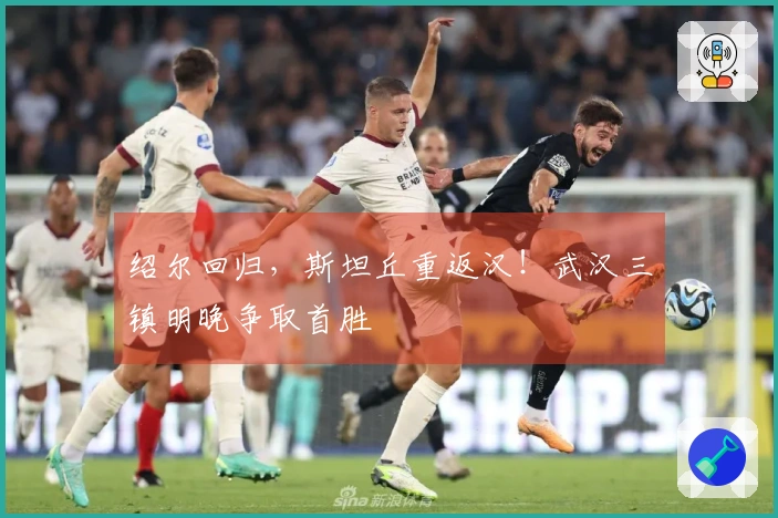 绍尔回归，斯坦丘重返汉！武汉三镇明晚争取首胜