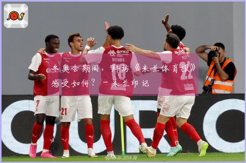 冬奥会期间，拜访《米兰体育报》感受如何？ - 米兰印记