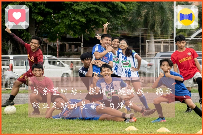 与余望对话，探讨中超挑战，揭示职业足球的复杂性与艰辛