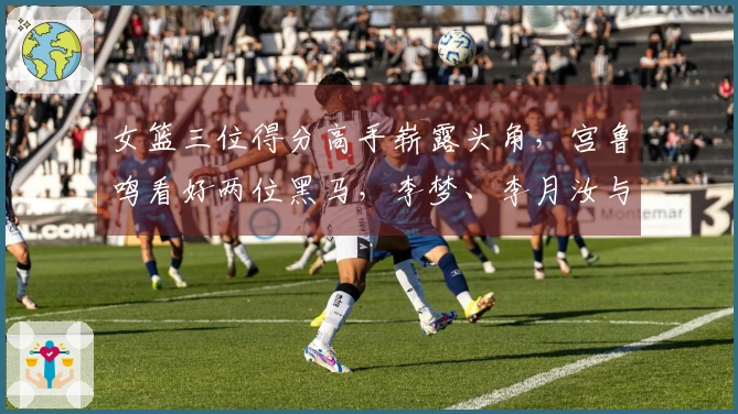 女篮三位得分高手崭露头角，宫鲁鸣看好两位黑马，李梦、李月汝与韩旭将携手作战