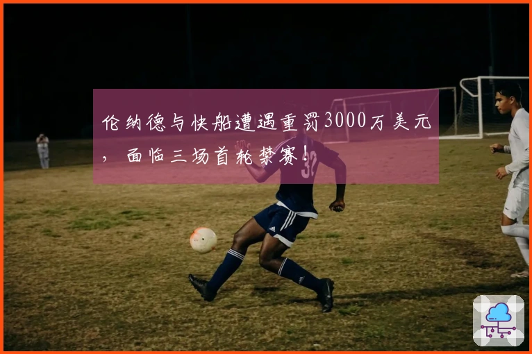 伦纳德与快船遭遇重罚3000万美元，面临三场首轮禁赛！