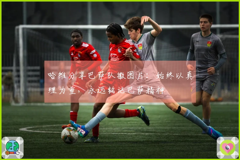 哈维分享巴萨队徽图片：始终以真理为重，永远铭记巴萨精神